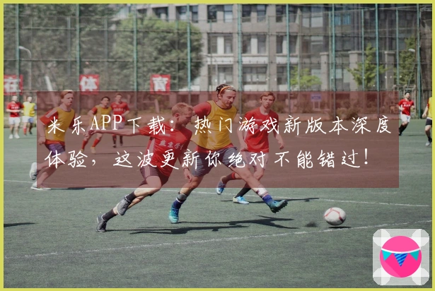 米乐APP下载：热门游戏新版本深度体验，这波更新你绝对不能错过！