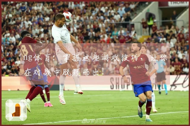 ng体育：掌握这些游戏技巧，让你在对战中脱颖而出！
